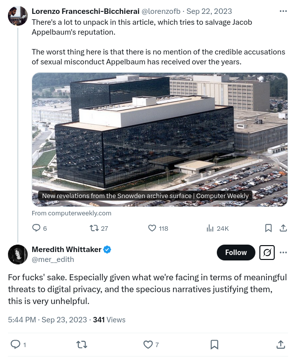 Pair of tweets. First tweet by Lorenzo Franceschi-Bicchierai @lorenzofb · Sep 22, 2023 There's a lot to unpack in this article, which tries to salvage Jacob Appelbaum's reputation.    The worst thing here is that there is no mention of the credible accusations of sexual misconduct Appelbaum has received over the years. Second tweet by Meredith Whittaker @mer__edith For fucks' sake. Especially given what we're facing in terms of meaningful threats to digital privacy, and the specious narratives justifying them, this is very unhelpful.